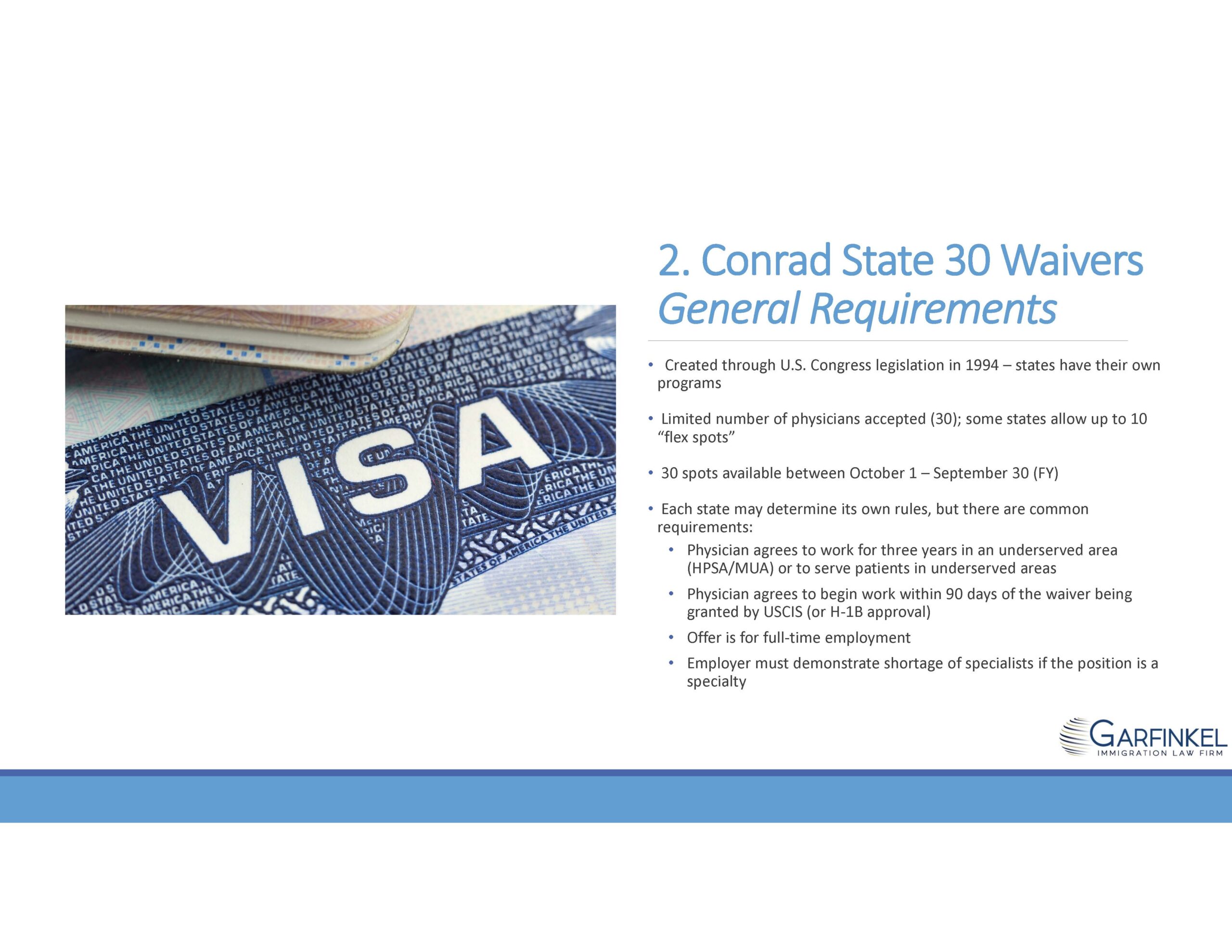 Conrad State 30 Waivers: General Requirements.   Created through U.S. Congress legislation in 1994 – states have their own programs. Limited number of physicians accepted (30); some states allow up to 10 “flex spots." 30 spots available between October 1 – September 30 (FY). Each state may determine its own rules, but there are common requirements: Physician agrees to work for three years in an underserved area (HPSA/MUA) or to serve patients in underserved areas; Physician agrees to begin work within 90 days of the waiver being granted by USCIS (or H-1B approval); Offer is for full-time employment; Employer must demonstrate shortage of specialists if the position is a specialty.